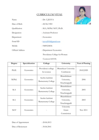 CURRICULUM VITAE
Name : Dr. C.JEEVA
Date of Birth : 28/06/1983
Qualification : M.A, M.Phil. NET, Ph.D.
Designation : Assistant Professor
Department : Economics
Email ID : jeeva2018@gmail.com
Mobile : 9489524836
Official Address : Department Economics
Providence College for Woman
Coonoor-643104.
Degree Specialization College University Year of Passing
Ph.D. Economics
Providence college
for women
Bharathiyar University
Coimbatore
24.02.2020
M.Phil. Economics
Seetha Lakshmi
Ramaswamy College
Bharathidasan
University,
Tiruchirappalli
2006
M.A Economics
Seetha Lakshmi
Ramaswamy College
Bharathidasan
University,
Tiruchirappalli
2005
B.A Economics
Seetha Lakshmi
Ramaswamy College
Bharathidasan
University,
Tiruchirappalli
2003
NET Economics -
University
Grant
Commission
Nov 2011
Date of Appointment : 20.06.2013
Date of Retirement : 30.06.2041
 