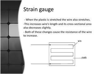 Strain gauge
- When the plastic is stretched the wire also stretches.
-This increases wire’s length and its cross-sectional area
also decreases slightly.
- Both of these changes cause the resistance of the wire
to increase.

 