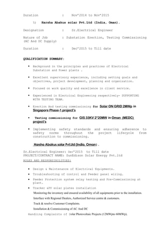 Duration : Nov’2014 to Nov’2015
5) Harsha Abakus solar Pvt.Ltd (India, Oman).
Designation : Sr.Electrical Engineer
Nature of Job : Substation Erection, Testing Commissioning
(AC And DC Supply)
Duration : Dec’2015 to Till date
QUALIFICATION SUMMARY:
 Background in the principles and practices of Electrical
Substation and Power plants .
 Excellent supervisory experience, including setting goals and
objectives, project development, planning and organization.
 Focused on work quality and excellence in client service.
 Experienced in Electrical Engineering respectively- SUPPORTING
WITH TESTING TEAM.
 Erection And testing commissioning for Solar ON GRID 2MWp in
Singapore Phase-1 project’s
 Testing commissioning for GIS 33KV 2*20MW in Oman (MEDC)
project’s
 Implementing safety standards and ensuring adherence to
safety norms throughout the project lifecycle from
construction to commissioning.
Harsha Abakus solar Pvt.Ltd (India, Oman).
Sr.Electrical Engineer: Dec’2015 to Till date
PROJECT/CONTRACT NAME: SunEdison Solar Energy Pvt.ltd
ROLES AND RESPONSIBILITIES:
• Design & Maintenance of Electrical Equipments.
• Troubleshooting of control and Feeder panel wiring.
• Feeder Protection system relay testing and Pre-Commissioning at
plant.
• Tracker &PV solar plates installation
Monitoring the inventory and ensured availability of all equipments prior to the installation.
Interface with Regional Dealers, Authorized Service centre & customers.
Track & resolve Customer Complaints.
Installation & Commissioning of AC And DC
Handling Complaints of Solar Photovoltaic Projects (12MWpto 60MWp).
 