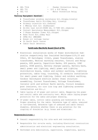 • SEL 751A - Feeder Protection Relay
• SEL 751 - O/C & E/F Relay
• SEL 710 - Motor Protection Relay
•
Testing Equipment Handled:
• Transformer winding resistance kit.(Scope,tinsely)
• Transformer Ratio Kit(Udey Raj, tinsely)
• Primary injection kit.(Sakova)
• 1 ΦRelay test kit (Sudharsan)
• Hi-Pot test kit(0-300KV AC, 0-70KV DC).(Sakova)
• Contact Resistance Measurement Kit.(Scope)
• 3 Phase Breaker Timer Kit.(Scope)
• Knee Point Kit.(Udey Raj)
• SFRA Kit (MEGGER)
• Break oil voltage tester
• Dc Earth fault tester
• Cable fault detector.
Tamil nadu Electricity Board (Govt of TN)
 Electrical installation works of Power distribution Sub-
station respectively Gas Insulated Switchgear(110,33 and
22kv), HV Switchgear (11kv), power Transformer, station
transformer, Neutral earthing resister, Control and Relay
panels, AVR panels, Capacitors Banks, SCS panels, LVAC
panels, DCDB panels, Battery charger panels, Battery bank,
small power and lighting, small power and lighting
distribution board, indoor and outdoor earthing, lightning
protection, cable tray, truncking, GI conduits installation
for small power and lighting, Indoor and outdoor earthing.
Outdoor Switchyard erection works: Steel structure
assembling, Current Transformer, Voltage Transformer,
Isolator with and without Earth switch, Circuit breakers
post insulator, Air core line trap and lightning arrester
installation and Etc.,)
 Cable Laying of LV power and control cable. Meggering the power
and control cable and continuity test. While cable laying proper
protection for the cable and proper dressing.
 LV power cable, control cable glanding and termination for it.
Proper glanding for the cable. Determine type of cable, armoured
or non-armoured, determine type of armoured and cable overall
diameter, determine whether there is any potential for the
coupling of dissimilar (e.g. brass and aluminium).
Responsibilities:-
 Overall responsibility for site work and installation.
 Responsible for on-site work, including Electrical construction
administration and electrical engineering consultation.
 Performed site mobilization, supervision, inspections, quality
 