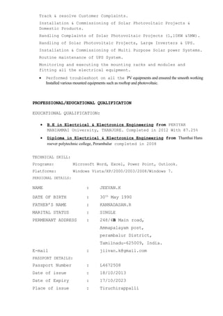 Track & resolve Customer Complaints.
Installation & Commissioning of Solar Photovoltaic Projects &
Domestic Products.
Handling Complaints of Solar Photovoltaic Projects (1,10KW &5MW).
Handling of Solar Photovoltaic Projects, Large Inverters & UPS.
Installation & Commissioning of Multi Purpose Solar power Systems.
Routine maintenance of UPS System.
Monitoring and executing the mounting racks and modules and
fitting all the electrical equipment.
• Performed troubleshoot on all the PV equipments and ensured the smooth working
Installed various mounted equipments such as rooftop and photovoltaic.
PROFESSIONAL/EDUCATIONAL QUALIFICATION
EDUCATIONAL QUALIFICATION:
• B.E in Electrical & Electronics Engineering from PERIYAR
MANIAMMAI University, THANJORE. Completed in 2012 With 87.25%
• Diploma in Electrical & Electronics Engineering from Thanthai Hans
roever polytechnic college, Perambalur completed in 2008
TECHNICAL SKILL:
Programs: Microsoft Word, Excel, Power Point, Outlook.
Platforms: Windows Vista/XP/2000/2003/2008/Windows 7.
PERSIONAL DETAILS:
NAME : JEEVAN.K
DATE OF BIRTH : 30th
May 1990
FATHER’S NAME : KANNADASAN.R
MARITAL STATUS : SINGLE
PERMENANT ADDRESS : 248/4B Main road,
Ammapalayam post,
perambalur District,
Tamilnadu-625009, India.
E-mail : jiivan.k@gmail.com
PASSPORT DETAILS:
Passport Number : L4672508
Date of issue : 18/10/2013
Date of Expiry : 17/10/2023
Place of issue : Tiruchirappalli
 