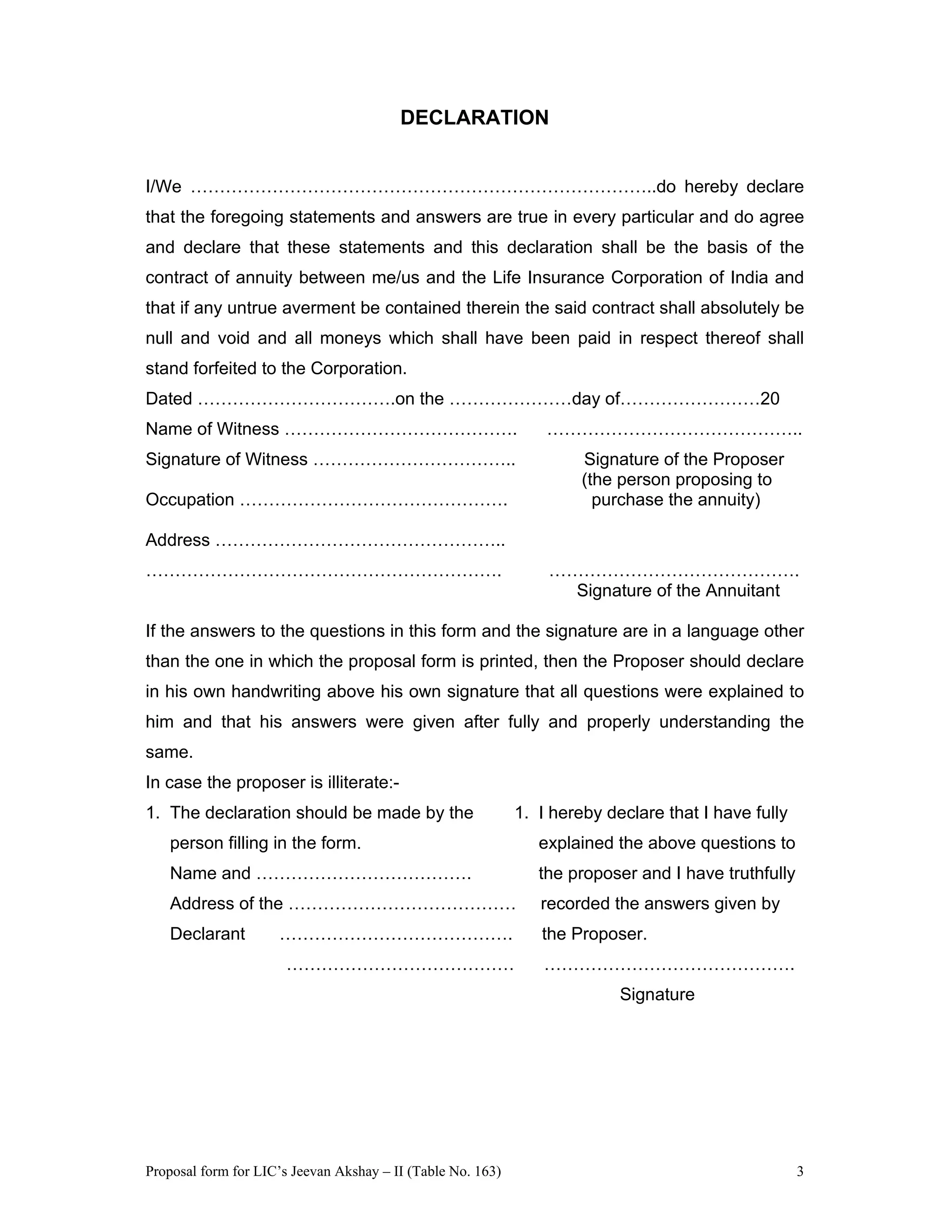 Proposal form for LIC’s Jeevan Akshay – II (Table No. 163) 3
DECLARATION
I/We ……………………………………………………………………..do hereby declare
that the foregoing statements and answers are true in every particular and do agree
and declare that these statements and this declaration shall be the basis of the
contract of annuity between me/us and the Life Insurance Corporation of India and
that if any untrue averment be contained therein the said contract shall absolutely be
null and void and all moneys which shall have been paid in respect thereof shall
stand forfeited to the Corporation.
Dated …………………………….on the …………………day of……………………20
Name of Witness …………………………………. ……………………………………..
Signature of Witness …………………………….. Signature of the Proposer
(the person proposing to
Occupation ………………………………………. purchase the annuity)
Address …………………………………………..
……………………………………………………. …………………………………….
Signature of the Annuitant
If the answers to the questions in this form and the signature are in a language other
than the one in which the proposal form is printed, then the Proposer should declare
in his own handwriting above his own signature that all questions were explained to
him and that his answers were given after fully and properly understanding the
same.
In case the proposer is illiterate:-
1. The declaration should be made by the 1. I hereby declare that I have fully
person filling in the form. explained the above questions to
Name and ………………………………. the proposer and I have truthfully
Address of the ………………………………… recorded the answers given by
Declarant …………………………………. the Proposer.
………………………………… …………………………………….
Signature
 