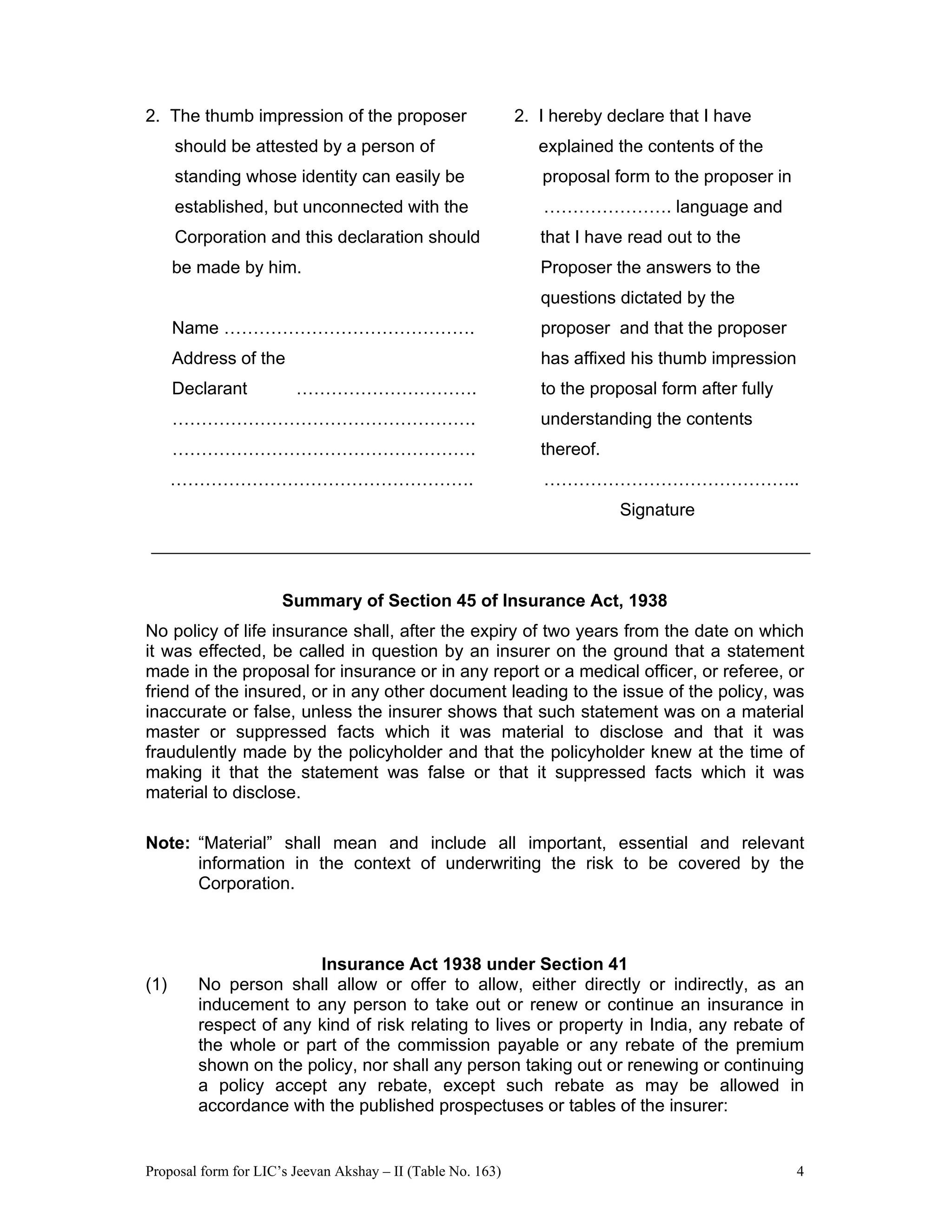 Proposal form for LIC’s Jeevan Akshay – II (Table No. 163) 4
2. The thumb impression of the proposer 2. I hereby declare that I have
should be attested by a person of explained the contents of the
standing whose identity can easily be proposal form to the proposer in
established, but unconnected with the …………………. language and
Corporation and this declaration should that I have read out to the
be made by him. Proposer the answers to the
questions dictated by the
Name ……………………………………. proposer and that the proposer
Address of the has affixed his thumb impression
Declarant …………………………. to the proposal form after fully
……………………………………………. understanding the contents
……………………………………………. thereof.
……………………………………………. ……………………………………..
Signature
Summary of Section 45 of Insurance Act, 1938
No policy of life insurance shall, after the expiry of two years from the date on which
it was effected, be called in question by an insurer on the ground that a statement
made in the proposal for insurance or in any report or a medical officer, or referee, or
friend of the insured, or in any other document leading to the issue of the policy, was
inaccurate or false, unless the insurer shows that such statement was on a material
master or suppressed facts which it was material to disclose and that it was
fraudulently made by the policyholder and that the policyholder knew at the time of
making it that the statement was false or that it suppressed facts which it was
material to disclose.
Note: “Material” shall mean and include all important, essential and relevant
information in the context of underwriting the risk to be covered by the
Corporation.
Insurance Act 1938 under Section 41
(1) No person shall allow or offer to allow, either directly or indirectly, as an
inducement to any person to take out or renew or continue an insurance in
respect of any kind of risk relating to lives or property in India, any rebate of
the whole or part of the commission payable or any rebate of the premium
shown on the policy, nor shall any person taking out or renewing or continuing
a policy accept any rebate, except such rebate as may be allowed in
accordance with the published prospectuses or tables of the insurer:
 