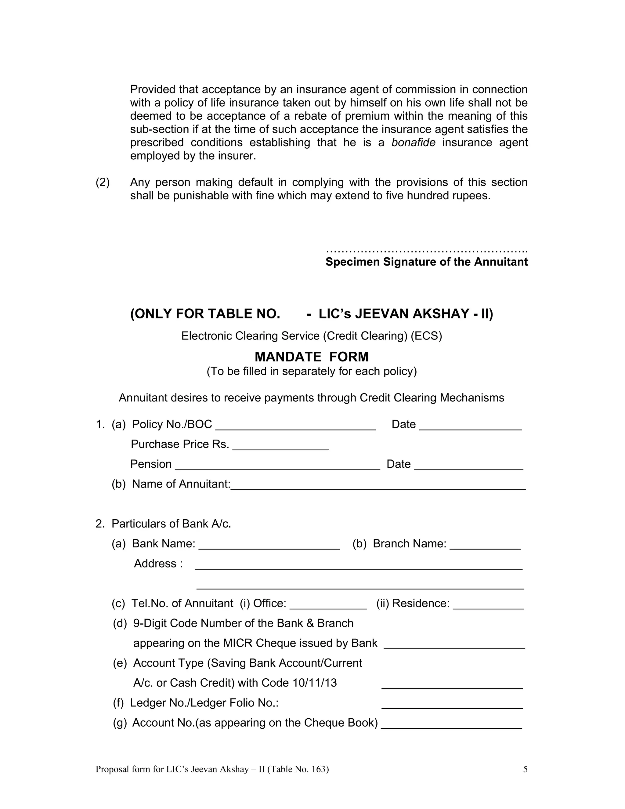 Proposal form for LIC’s Jeevan Akshay – II (Table No. 163) 5
Provided that acceptance by an insurance agent of commission in connection
with a policy of life insurance taken out by himself on his own life shall not be
deemed to be acceptance of a rebate of premium within the meaning of this
sub-section if at the time of such acceptance the insurance agent satisfies the
prescribed conditions establishing that he is a bonafide insurance agent
employed by the insurer.
(2) Any person making default in complying with the provisions of this section
shall be punishable with fine which may extend to five hundred rupees.
……………………………………………..
Specimen Signature of the Annuitant
(ONLY FOR TABLE NO. - LIC’s JEEVAN AKSHAY - II)
Electronic Clearing Service (Credit Clearing) (ECS)
MANDATE FORM
(To be filled in separately for each policy)
Annuitant desires to receive payments through Credit Clearing Mechanisms
1. (a) Policy No./BOC _________________________ Date ________________
Purchase Price Rs. _______________
Pension ________________________________ Date _________________
(b) Name of Annuitant:______________________________________________
2. Particulars of Bank A/c.
(a) Bank Name: ______________________ (b) Branch Name: ___________
Address : ___________________________________________________
___________________________________________________
(c) Tel.No. of Annuitant (i) Office: ____________ (ii) Residence: ___________
(d) 9-Digit Code Number of the Bank & Branch
appearing on the MICR Cheque issued by Bank ______________________
(e) Account Type (Saving Bank Account/Current
A/c. or Cash Credit) with Code 10/11/13 ______________________
(f) Ledger No./Ledger Folio No.: ______________________
(g) Account No.(as appearing on the Cheque Book) ______________________
 