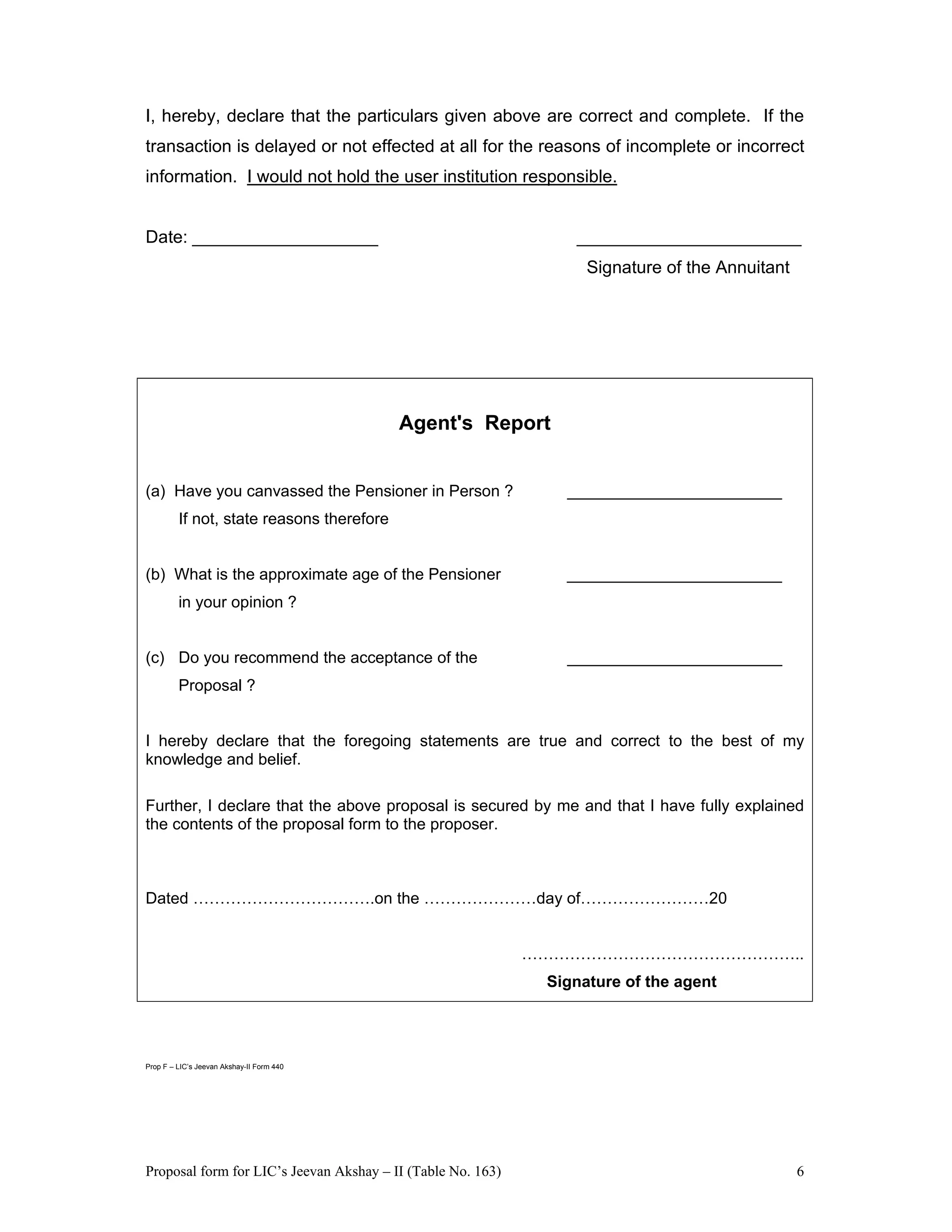 Proposal form for LIC’s Jeevan Akshay – II (Table No. 163) 6
I, hereby, declare that the particulars given above are correct and complete. If the
transaction is delayed or not effected at all for the reasons of incomplete or incorrect
information. I would not hold the user institution responsible.
Date: ___________________ _______________________
Signature of the Annuitant
Agent's Report
(a) Have you canvassed the Pensioner in Person ? ________________________
If not, state reasons therefore
(b) What is the approximate age of the Pensioner ________________________
in your opinion ?
(c) Do you recommend the acceptance of the ________________________
Proposal ?
I hereby declare that the foregoing statements are true and correct to the best of my
knowledge and belief.
Further, I declare that the above proposal is secured by me and that I have fully explained
the contents of the proposal form to the proposer.
Dated …………………………….on the …………………day of……………………20
……………………………………………..
Signature of the agent
Prop F – LIC’s Jeevan Akshay-II Form 440
 