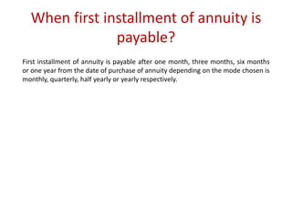 When first installment of annuity is 
payable? 
First installment of annuity is payable after one month, three months, six months 
or one year from the date of purchase of annuity depending on the mode chosen is 
monthly, quarterly, half yearly or yearly respectively. 
 