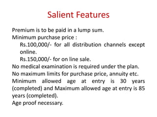 Salient Features 
Premium is to be paid in a lump sum. 
Minimum purchase price : 
Rs.100,000/- for all distribution channels except 
online. 
Rs.150,000/- for on line sale. 
No medical examination is required under the plan. 
No maximum limits for purchase price, annuity etc. 
Minimum allowed age at entry is 30 years 
(completed) and Maximum allowed age at entry is 85 
years (completed). 
Age proof necessary. 
 