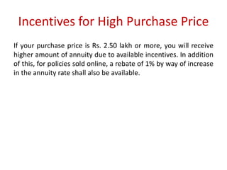 Incentives for High Purchase Price 
If your purchase price is Rs. 2.50 lakh or more, you will receive 
higher amount of annuity due to available incentives. In addition 
of this, for policies sold online, a rebate of 1% by way of increase 
in the annuity rate shall also be available. 
 