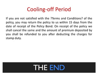 Cooling-off Period 
If you are not satisfied with the ?Terms and Conditions? of the 
policy, you may return the policy to us within 15 days from the 
date of receipt of the Policy Bond. On receipt of the policy we 
shall cancel the same and the amount of premium deposited by 
you shall be refunded to you after deducting the charges for 
stamp duty. 
