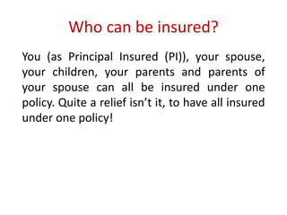 Who can be insured? 
You (as Principal Insured (PI)), your spouse, 
your children, your parents and parents of 
your spouse can all be insured under one 
policy. Quite a relief isn’t it, to have all insured 
under one policy! 
 