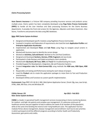Claims Processing System
Auto Owners Insurance is a Fortune 500 company providing Insurance services and products across
multiple areas. Claims system has been completely developed using Pega Rules Process Commander
(PRPC) to handle all the User Interface and Data processing functions for the Claims Business
departments. It provides the front end screens for the Agencies, Adjusters and Claims Examiners. Also
Stores, Transforms and presents the data using DB2 databases.
Role: PRPC Senior System Architect
• Designed and Developed specific modules using PegaRules Process Commander.
• Involved in Inception and Elaboration of requirements also Used the tools Application Profiler and
Enterprise Application Accelerator.
• Implemented and Developed Flows and Sub Flows using Pega to navigate actual screens in
application.
• Worked with business team to identify the correct design.
• Worked on Activities, Call and Branch. Worked on Pre and Post Conditions.
• Designed and Developed Sections, Harness, HTML Fragment and Java Script.
• Participated in Code Reviews and Coded according to client standards.
• Worked with Clip board, DB Trace, SMA and Tracer for troubleshooting the issues.
• Provided Support for Development, Integration, QA and Production Systems.
• Created Integration rules like Rule-Connect-SQL using methods like RDB save, RDB Open, RDB
list.
• Responsible unit testing and Performance testing for each release of project.
• Used the Product rule to create the application packages to move them to Test and Production
environments.
• Developed Utilities and Functions to custom specific implementation.
Environment: Pega PRPC V5.5 & V6.2, DB2, Web Sphere Application Server, Oracle 10g, Java, Java Script,
HTML, SMA, MS Visio, Unix and Windows XP.
CIGNA, Denver, CO Apr 2012 – Feb 2013
Role: Senior System Architect
CIGNA is a leader in specialized health management services incorporating in-home monitoring devices
for medium- and high-risk patients and complex case management. It’s extensive continuum of
healthcare services was put together to help to address the needs of all members of the population,
while at the same time bending the trend on ever-rising healthcare costs. This application has four
modules Portal, device management, disease management and enrollment. Each has its own priorities
in which participant enroll the different programs according to his/her Health and Productivity
Assessment, gain points and credits.
 