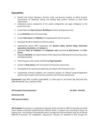 Responsibilities:
• Worked with Project Managers, Business Leads, and Business Analysts to define business
requirements for designing, testing, and building Pega systems solutions to meet those
requirements.
• Understand various components of the system configuration and apply intelligence to the
conversion issues.
• Created high level Class structure, Workflowsand technical design document.
• CreatedActivities and core business logic.
• Created Data classes and DBtables for integrating with external systems.
• Developed the UI for thepolicy enrollment module.
• Implemented various PRPC components like Decision tables, Decision Maps, Declarative
expressions, Constraints, and Indexes etc.
• Developed Rules for Validation and Integration rules pertained to Rule-Connect- and Rule-
Service.
• Designing Workflow and implementation of the requirement following the Use Case documents
and Pega Guardrails.
• Performing peer code reviews and following Pega Guardrails.
• Creation of flow actions, html rules based on the business requirement.
• Participated in the requirements gathering and analysis with the business users.
• Troubleshoot technical problems and conducted analyses for efficient program/application
solutions which support client business processes and functional requirements.
Environment: Pega PRPC 5.3,CPM 5.2sp4,CPMHC 7.2, Web Logic 8.1 and Oracle 10g, Microsoft Visio
2003,WindowsXP, Java, JavaScript, HTML.
APS Exception Processing System. Oct 2010 – Feb 2012
MasterCard, MO
PRPC System Architect
APS Exception Processing is an application framework which was built on PRPC & internally uses PEGA
Smart Dispute Framework implemented for different Banks. It supports the processing of fraud and
dispute cases. The Exception Processing (XP) system manages the fraud and dispute cases for all PIN and
NON-PIN transactions. All chargeback’s, adjustments, reversals are expected to flow through this
 