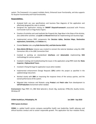 system. The framework is to support multiple clients, Enhanced issuer functionality, and also supports
for Acquirer functionality and Fraud functionality.
Responsibilities:
• Analyzed both use case specifications and business flow diagrams of the application and
effectively designed the rules in context.
• Designed the application relying on SMART DisputeFramework associated with Process
Commander built on Pega Rules Engine.
• Creation of activities and used methods like Property-Set, Page-New in the Steps of the Activity,
also called other activities usingCall and Branch Methods for implementing core business logic.
• Implemented various PRPC components like Decision tables, Decision Maps, Declarative
expressions, Constraints, and Indexes etc.
• Created Service rules using Rule-Service-FILE, and Rule-Service-SOAP.
• Data-Admin-DB-Name instance was created to connect the external database using the JDBC
Connection URL or the JDBC Connection Pool.
• Involved in working on standardized interfaces and datamodels implementing SOA
methodology for various systems.
• Involved in testing and troubleshooting the issues in the application using PRPC tools like Rules
Inspector, Clipboardand Tracer.
• Involved in fixing the bugs for application issues when needed.
• Implemented enhancement Change Requests (CR’s) within the project as specified in the
updated design document.
• Worked closely with DBA on improving the response times of the various queries, and the
overall performance of the system.
• Migrated data instances and Rulesets using Product and Patch rules from development to
UAT&Production environment when needed.
Environment: Pega PRPC 5.5, IBM Web Sphere6.1, Oracle 10g, JavaScript, HTML,CSS, Quality Center,
Windows XP
CIGNA HealthCare, Philadelphia, PA Jan 2009 – Sep 2010
PRPC System Architect
CIGNA is a global health service company exemplifies health care leadership, health advocacy and
ethical business conduct and to sustain responsible growth. This application has four modules Portal,
 