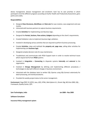 device management, disease management and enrolment. Each has its own priorities in which
participant enrol the different programs according to his/her Health and Productivity Assessment, gains
points and credits.
Responsibilities:
• Designed Class Structures, Workflows and Rule sets for case creation, case assignment and case
resolve.
• Interacted with business partners to capture business requirements.
• Created Activities for implementing core Business logic.
• Designed the Portals, Sections, Flow actions, Gadgets depending on the client’s requirements.
• Created Validation rules to implement business logic validation.
• Involved in developing various activities that are required to perform business processing.
• Created Activities, steps and methods like property set, page new, calling other activities for
implementing core business logic.
• Designed complex decision rules for easy maintenance.
• Troubleshoot and communicate with PEGA Support team in order to resolve technical issues
which require hot fix from PEGA systems.
• Involved in Integration – Connecting to disparate systems internally and external to the
organization.
• Involved in Change Management by defining and implementing different procedures /
technologies to deal with different changes in business environment.
• Interacted with the database team to written SQL Queries using SQL-Connect extensively for
batch processing, and stored procedures.
• Provided the weekly project status to the senior management.
Environment: Pega PRPC V5.3/SP2, Java, J2EE, HTML, Web Sphere 6.1, Oracle 10g, MS Visio 2003, SQL ,
Framework, Quality Center, QTP.
Sam Technologies, India Jan 2008 – Nov 2009
Software Consultant
Insurance Policy management system
 