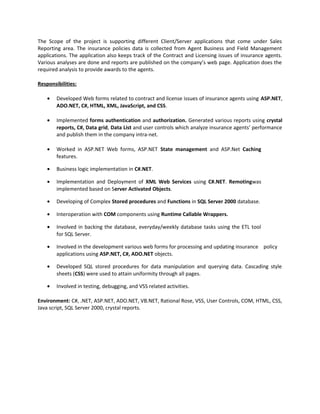 The Scope of the project is supporting different Client/Server applications that come under Sales
Reporting area. The insurance policies data is collected from Agent Business and Field Management
applications. The application also keeps track of the Contract and Licensing issues of insurance agents.
Various analyses are done and reports are published on the company’s web page. Application does the
required analysis to provide awards to the agents.
Responsibilities:
• Developed Web forms related to contract and license issues of insurance agents using ASP.NET,
ADO.NET, C#, HTML, XML, JavaScript, and CSS.
• Implemented forms authentication and authorization. Generated various reports using crystal
reports, C#, Data grid, Data List and user controls which analyze insurance agents’ performance
and publish them in the company intra-net.
• Worked in ASP.NET Web forms, ASP.NET State management and ASP.Net Caching
features.
• Business logic implementation in C#.NET.
• Implementation and Deployment of XML Web Services using C#.NET. Remotingwas
implemented based on Server Activated Objects.
• Developing of Complex Stored procedures and Functions in SQL Server 2000 database.
• Interoperation with COM components using Runtime Callable Wrappers.
• Involved in backing the database, everyday/weekly database tasks using the ETL tool
for SQL Server.
• Involved in the development various web forms for processing and updating insurance policy
applications using ASP.NET, C#, ADO.NET objects.
• Developed SQL stored procedures for data manipulation and querying data. Cascading style
sheets (CSS) were used to attain uniformity through all pages.
• Involved in testing, debugging, and VSS related activities.
Environment: C#, .NET, ASP.NET, ADO.NET, VB.NET, Rational Rose, VSS, User Controls, COM, HTML, CSS,
Java script, SQL Server 2000, crystal reports.
 