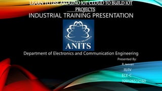 LEARNTO USE ARDUINOIOT CLOUDTO BUILDIOT
PROJECTS
INDUSTRIAL TRAINING PRESENTATION
Department of Electronics and Communication Engineering
Presented By:
R.Jeevan
III/IV
ECE-C
320126512160
 