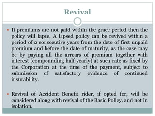 Revival 
 If premiums are not paid within the grace period then the 
policy will lapse. A lapsed policy can be revived within a 
period of 2 consecutive years from the date of first unpaid 
premium and before the date of maturity, as the case may 
be by paying all the arrears of premium together with 
interest (compounding half-yearly) at such rate as fixed by 
the Corporation at the time of the payment, subject to 
submission of satisfactory evidence of continued 
insurability. 
 Revival of Accident Benefit rider, if opted for, will be 
considered along with revival of the Basic Policy, and not in 
isolation. 
 