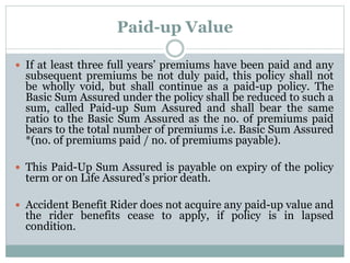 Paid-up Value 
 If at least three full years’ premiums have been paid and any 
subsequent premiums be not duly paid, this policy shall not 
be wholly void, but shall continue as a paid-up policy. The 
Basic Sum Assured under the policy shall be reduced to such a 
sum, called Paid-up Sum Assured and shall bear the same 
ratio to the Basic Sum Assured as the no. of premiums paid 
bears to the total number of premiums i.e. Basic Sum Assured 
*(no. of premiums paid / no. of premiums payable). 
 This Paid-Up Sum Assured is payable on expiry of the policy 
term or on Life Assured’s prior death. 
 Accident Benefit Rider does not acquire any paid-up value and 
the rider benefits cease to apply, if policy is in lapsed 
condition. 
 