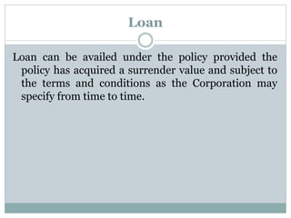 Loan 
Loan can be availed under the policy provided the 
policy has acquired a surrender value and subject to 
the terms and conditions as the Corporation may 
specify from time to time. 
 
