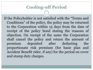 Cooling-off Period 
If the Policyholder is not satisfied with the “Terms and 
Conditions” of the policy, the policy may be returned 
to the Corporation within 15 days from the date of 
receipt of the policy bond stating the reasons of 
objection. On receipt of the same the Corporation 
shall cancel the policy and return the amount of 
premium deposited after deducting the 
proportionate risk premium (for basic plan and 
Accident Benefit rider, if any) for the period on cover 
and stamp duty charges. 
 