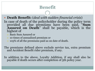 Benefit 
 Death Benefit: (deal with sudden financial crisis) 
In case of death of the policyholder during the policy term 
provided all due premiums have been paid, “Sum 
Assured on Death” shall be payable, which is the 
highest of 
 Basic Sum Assured or 
 10 times of annualized premium or 
 105% of all the premiums paid as on date of death. 
The premiums defined above exclude service tax, extra premium 
and Accident Benefit rider premium, if any. 
In addition to the above, Loyalty Addition, if any shall also be 
payable if death occurs after completion of 5th policy year. 
 