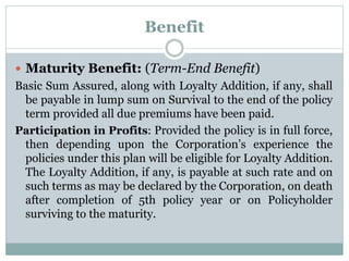 Benefit 
 Maturity Benefit: (Term-End Benefit) 
Basic Sum Assured, along with Loyalty Addition, if any, shall 
be payable in lump sum on Survival to the end of the policy 
term provided all due premiums have been paid. 
Participation in Profits: Provided the policy is in full force, 
then depending upon the Corporation’s experience the 
policies under this plan will be eligible for Loyalty Addition. 
The Loyalty Addition, if any, is payable at such rate and on 
such terms as may be declared by the Corporation, on death 
after completion of 5th policy year or on Policyholder 
surviving to the maturity. 
 