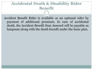 Accidental Death & Disability Rider 
Benefit 
Accident Benefit Rider is available as an optional rider by 
payment of additional premium. In case of accidental 
death, the Accident Benefit Sum Assured will be payable as 
lumpsum along with the death benefit under the basic plan. 
 