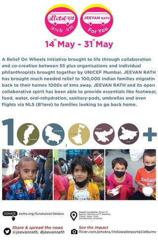 A Relief On Wheels initiative brought to life through collaboration
and co-creation between 55 plus organisations and individual
philanthropists brought together by UNICEF Mumbai. JEEVAN RATH
has brought much needed relief to 100,000 Indian families migratin
back to their homes 1000s of kms away. JEEVAN RATH and its open
collaborative spirit has been able to provide essentials like footwear,
food, water, oral-rehydration, sanitary-pads, umbrellas and even
flights via NLS (B’lore) to families looking to go back home.
JEEvan rath
For You
14 May - 31 May
@jeevanrath, #jeevanrath
Share & spread the news
flickr.com/photos/indiawaterportal/albums
See the impact
ketto.org/fundraiser/idobro
Impact Locations: Phase 01
Nashik, Mumbai (LTT, Bandra),
Thane, Vasai, Virar,
Ghodbunder, Dhahisar
CHATTISGARH
WEST BENGAL
JHARKHAND
UTTAR PRADESH
BIHAR
 
