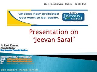 LIC’s Jeevan Saral Policy – Table 165

By Ravi Kumar,
Financial Advisor

Blue Sapphire Financial Services

Mobile: 9900113820 / 9900253820
Email : ravi.kumar@bsfinancials.com
Web : http://www.bsfinancials.com/
FB
: www.facebook.com/bluesapphirefs

 