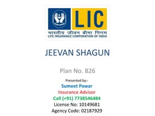 JEEVAN SHAGUN 
Plan No. 826 
Presented by:- 
Sumeet Pawar 
Insurance Advisor 
Call (+91) 7738546484 
License No: 10149681 
Agency Code: 02187929 
 