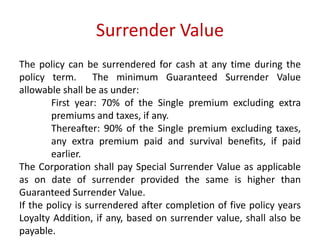 Surrender Value 
The policy can be surrendered for cash at any time during the 
policy term. The minimum Guaranteed Surrender Value 
allowable shall be as under: 
First year: 70% of the Single premium excluding extra 
premiums and taxes, if any. 
Thereafter: 90% of the Single premium excluding taxes, 
any extra premium paid and survival benefits, if paid 
earlier. 
The Corporation shall pay Special Surrender Value as applicable 
as on date of surrender provided the same is higher than 
Guaranteed Surrender Value. 
If the policy is surrendered after completion of five policy years 
Loyalty Addition, if any, based on surrender value, shall also be 
payable. 
 