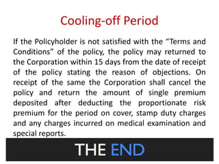 Cooling-off Period 
If the Policyholder is not satisfied with the “Terms and 
Conditions” of the policy, the policy may returned to 
the Corporation within 15 days from the date of receipt 
of the policy stating the reason of objections. On 
receipt of the same the Corporation shall cancel the 
policy and return the amount of single premium 
deposited after deducting the proportionate risk 
premium for the period on cover, stamp duty charges 
and any charges incurred on medical examination and 
special reports. 
