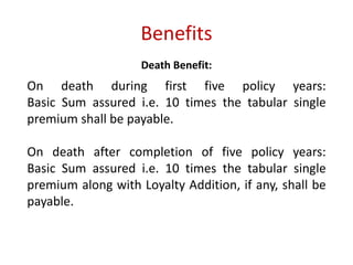 Benefits 
Death Benefit: 
On death during first five policy years: 
Basic Sum assured i.e. 10 times the tabular single 
premium shall be payable. 
On death after completion of five policy years: 
Basic Sum assured i.e. 10 times the tabular single 
premium along with Loyalty Addition, if any, shall be 
payable. 
 