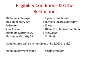 Eligibility Conditions & Other 
Restrictions 
Minimum entry age : 8 years(completed) 
Maximum entry age : 45 years (nearest birthday) 
Policy term : 12 years 
Sum Assured : 10 times of tabular premium 
Minimum Maturity SA : Rs 60,000 
Maximum Maturity SA : No Limit 
(Sum Assured will be in multiples of Rs.5,000 /- only) 
Premium payment mode : Single Premium 
 