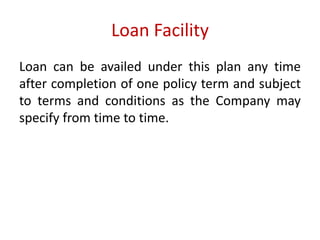 Loan Facility 
Loan can be availed under this plan any time 
after completion of one policy term and subject 
to terms and conditions as the Company may 
specify from time to time. 
 