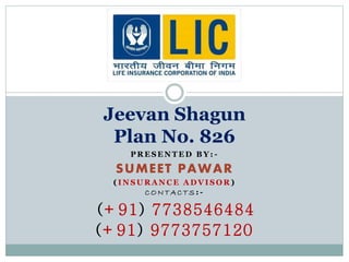 Jeevan Shagun 
Plan No. 826 
PRESENTED BY: - 
SUMEET PAWAR 
( INSURANCE ADVISOR) 
CONTAC TS: - 
(+91) 7738546484 
(+91) 9773757120 
 