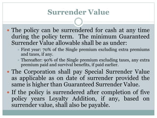 Surrender Value 
 The policy can be surrendered for cash at any time 
during the policy term. The minimum Guaranteed 
Surrender Value allowable shall be as under: 
 First year: 70% of the Single premium excluding extra premiums 
and taxes, if any. 
 Thereafter: 90% of the Single premium excluding taxes, any extra 
premium paid and survival benefits, if paid earlier. 
 The Corporation shall pay Special Surrender Value 
as applicable as on date of surrender provided the 
same is higher than Guaranteed Surrender Value. 
 If the policy is surrendered after completion of five 
policy years Loyalty Addition, if any, based on 
surrender value, shall also be payable. 
 