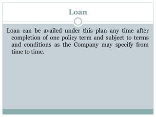 Loan 
Loan can be availed under this plan any time after 
completion of one policy term and subject to terms 
and conditions as the Company may specify from 
time to time. 
 