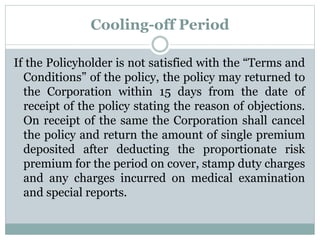 Cooling-off Period 
If the Policyholder is not satisfied with the “Terms and 
Conditions” of the policy, the policy may returned to 
the Corporation within 15 days from the date of 
receipt of the policy stating the reason of objections. 
On receipt of the same the Corporation shall cancel 
the policy and return the amount of single premium 
deposited after deducting the proportionate risk 
premium for the period on cover, stamp duty charges 
and any charges incurred on medical examination 
and special reports. 
 