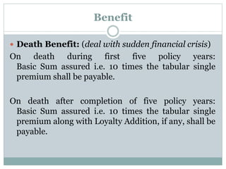 Benefit 
 Death Benefit: (deal with sudden financial crisis) 
On death during first five policy years: 
Basic Sum assured i.e. 10 times the tabular single 
premium shall be payable. 
On death after completion of five policy years: 
Basic Sum assured i.e. 10 times the tabular single 
premium along with Loyalty Addition, if any, shall be 
payable. 
 