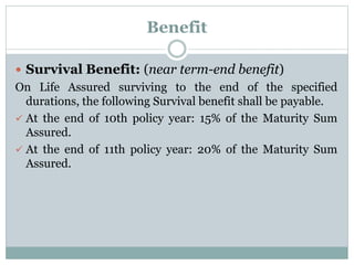 Benefit 
 Survival Benefit: (near term-end benefit) 
On Life Assured surviving to the end of the specified 
durations, the following Survival benefit shall be payable. 
 At the end of 10th policy year: 15% of the Maturity Sum 
Assured. 
 At the end of 11th policy year: 20% of the Maturity Sum 
Assured. 
 