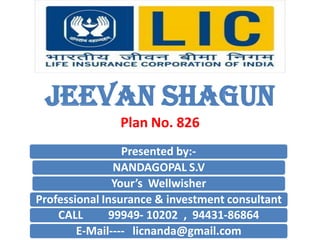 JEEVAN SHAGUN 
Plan No. 826 
Presented by:- 
NANDAGOPAL S.V 
Your’s Wellwisher 
Professional Insurance & investment consultant 
CALL 99949- 10202 , 94431-86864 
E-Mail---- licnanda@gmail.com  