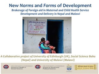 New Norms and Forms of Development
Brokerage of Foreign aid in Maternal and Child Health Service
Development and Delivery in Nepal and Malawi
A Collaborative project of University of Edinburgh (UK), Social Science Baha
(Nepal) and University of Malawi (Malawi)
 
