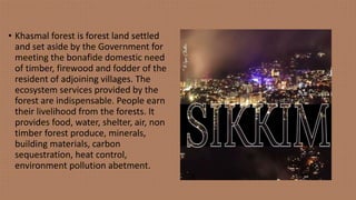 • Khasmal forest is forest land settled
and set aside by the Government for
meeting the bonafide domestic need
of timber, firewood and fodder of the
resident of adjoining villages. The
ecosystem services provided by the
forest are indispensable. People earn
their livelihood from the forests. It
provides food, water, shelter, air, non
timber forest produce, minerals,
building materials, carbon
sequestration, heat control,
environment pollution abetment.
 