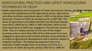 AGRICULTURAL PRACTICES AND LATEST AGRICULTURAL
TECHNIQUES OF DELHI
• Rapid urbanization and the growth of trade and industry have
reduced the significance of the agriculture sector. Agriculture
and allied activities contribute about 1.48% to the Gross State
Domestic Product of Delhi at constant prices (1997-98). The
share of agriculture and allied activities has declined sharply
from 4% in 1993-94 to 1.48% in 1997-98.Only 2.85% of the
total work force in Delhi was engaged in the primary sector in
1991. This is in sharp contrast to the rest of the Indian
economy where more than 60% of the total work force was
engaged in agriculture and related activities.Crop intensity is
an index of agricultural development and is directly related to
irrigation facilities. The following statement that crop
intensity in Delhi ranged from a minimum of 121% to a
maximum of 143% during the period 1992-93 to 1996-97.
 