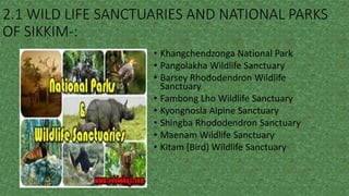 2.1 WILD LIFE SANCTUARIES AND NATIONAL PARKS
OF SIKKIM-:
• Khangchendzonga National Park
• Pangolakha Wildlife Sanctuary
• Barsey Rhododendron Wildlife
Sanctuary
• Fambong Lho Wildlife Sanctuary
• Kyongnosla Alpine Sanctuary
• Shingba Rhododendron Sanctuary
• Maenam Wildlife Sanctuary
• Kitam (Bird) Wildlife Sanctuary
 