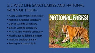 2.2 WILD LIFE SANCTUARIES AND NATIONAL
PARKS OF DELHI-:
• Asola Bhatti Wildlife Sanctuary
• National Chambal Sanctuary
• Benog Wildlife Sanctuary
• Binsar Wildlife Sanctuary
• Mount Abu Wildlife Sanctuary
• Hastinapur Wildlife Sanctuary
• National Zoological Park
• Sultanpur National Park
 