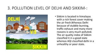 3. POLLUTION LEVEL OF DELHI AND SIKKIM-:
• Sikkim is located in himalayas
with a rich forest cover making
the air fresh.Whereas Delhi
because of stubble burning,
traffic exhaust and many more
reasons is very much polluted.
The air quality index of Sikkim
classified it in a good state
whereas AQI classified delhi in a
unhealthy or poor state.
 