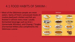 4.1 FOOD HABITS OF SIKKIM-:
• Most of the Sikkimese people are meat
eaters. Varity of fresh n processed meats of
mutton,beef,pork chicken and fish are
feasted in almost every meal. Locally
fermented beverage such as Arra (
Homemade Whiskey), and Chaang / Tongba
(Fermented Millet) also compliments the
Sikkimese cuisine .
 
