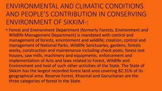 ENVIRONMENTAL AND CLIMATIC CONDITIONS
AND PEOPLE’S CONTRIBUTION IN CONSERVING
ENVIRONMENT OF SIKKIM-:
• Forest and Environment Department (formerly Forests, Environment and
Wildlife Management Department) is mandated with control and
management of forests, environment and wildlife; creation, control and
management of National Parks, Wildlife Sanctuaries, gardens, forests
works, construction and maintenance including check posts, forest rest
houses, saw mills, machinery and equipments, enforcement and
implementation of Acts and laws related to Forest, Wildlife and
Environment and host of such other activities of the State. The State of
Sikkim has the largest recorded forest land area covering 82.31% of its
geographical area. Reserve Forest, Khasmal and Gorucharan are the
three categories of forest in the State.
 